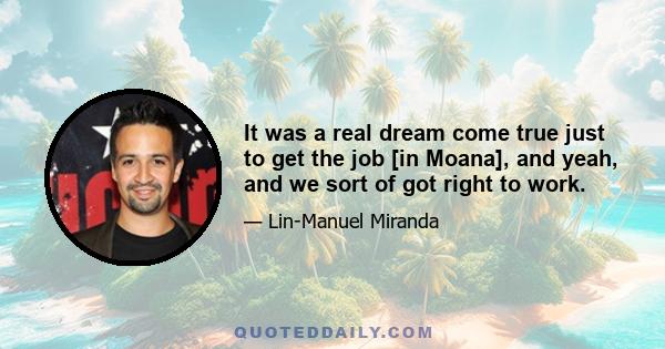 It was a real dream come true just to get the job [in Moana], and yeah, and we sort of got right to work.