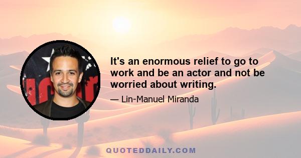 It's an enormous relief to go to work and be an actor and not be worried about writing.