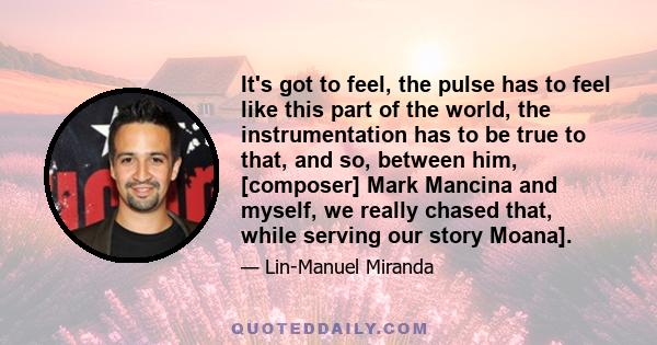 It's got to feel, the pulse has to feel like this part of the world, the instrumentation has to be true to that, and so, between him, [composer] Mark Mancina and myself, we really chased that, while serving our story