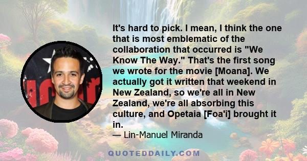 It's hard to pick. I mean, I think the one that is most emblematic of the collaboration that occurred is We Know The Way. That's the first song we wrote for the movie [Moana]. We actually got it written that weekend in