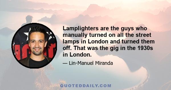 Lamplighters are the guys who manually turned on all the street lamps in London and turned them off. That was the gig in the 1930s in London.