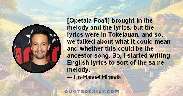 [Opetaia Foa'i] brought in the melody and the lyrics, but the lyrics were in Tokelauan, and so, we talked about what it could mean and whether this could be the ancestor song. So, I started writing English lyrics to