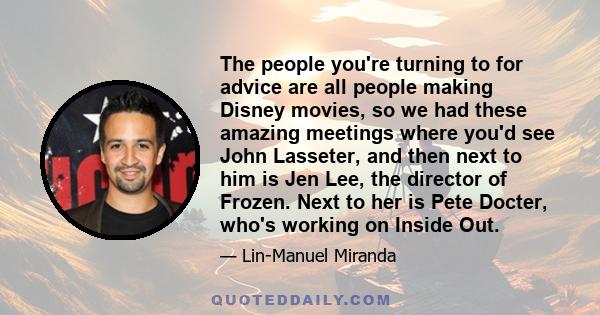 The people you're turning to for advice are all people making Disney movies, so we had these amazing meetings where you'd see John Lasseter, and then next to him is Jen Lee, the director of Frozen. Next to her is Pete