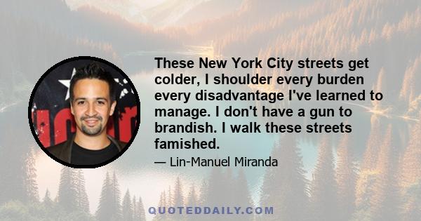 These New York City streets get colder, I shoulder every burden every disadvantage I've learned to manage. I don't have a gun to brandish. I walk these streets famished.