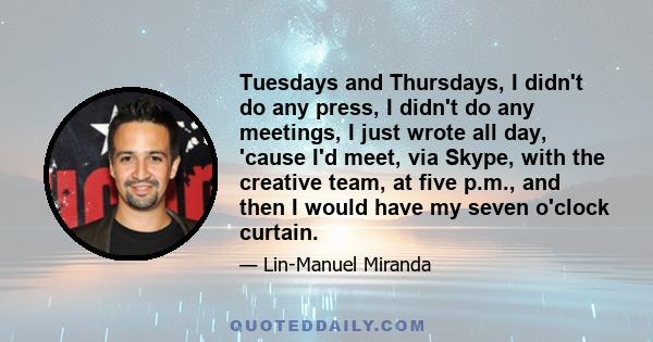 Tuesdays and Thursdays, I didn't do any press, I didn't do any meetings, I just wrote all day, 'cause I'd meet, via Skype, with the creative team, at five p.m., and then I would have my seven o'clock curtain.