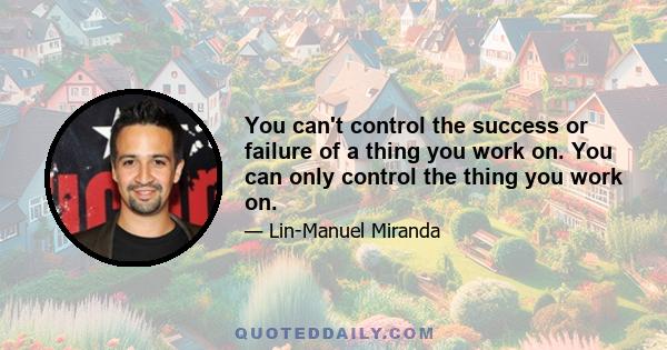 You can't control the success or failure of a thing you work on. You can only control the thing you work on.