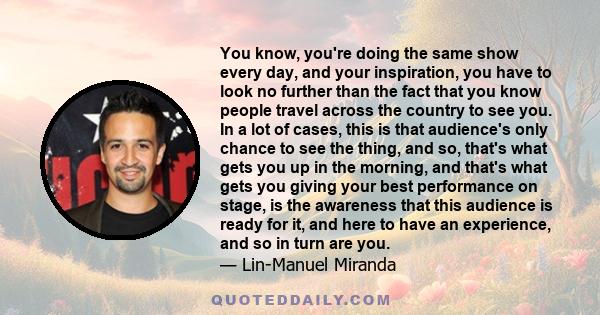 You know, you're doing the same show every day, and your inspiration, you have to look no further than the fact that you know people travel across the country to see you. In a lot of cases, this is that audience's only