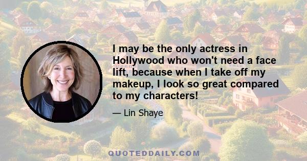 I may be the only actress in Hollywood who won't need a face lift, because when I take off my makeup, I look so great compared to my characters!