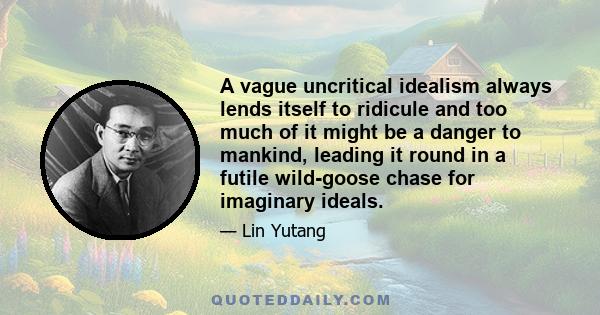 A vague uncritical idealism always lends itself to ridicule and too much of it might be a danger to mankind, leading it round in a futile wild-goose chase for imaginary ideals.