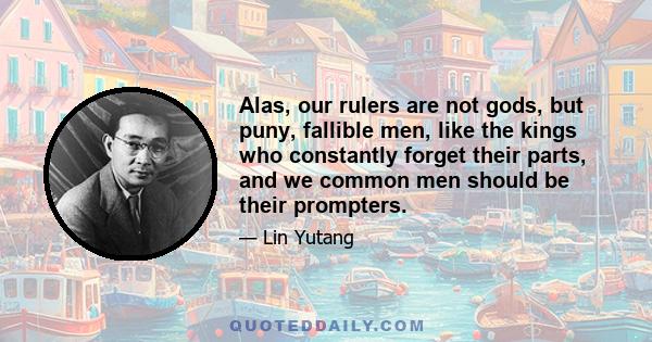 Alas, our rulers are not gods, but puny, fallible men, like the kings who constantly forget their parts, and we common men should be their prompters.