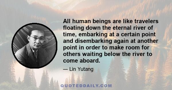 All human beings are like travelers floating down the eternal river of time, embarking at a certain point and disembarking again at another point in order to make room for others waiting below the river to come aboard.