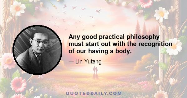 Any good practical philosophy must start out with the recognition of our having a body.