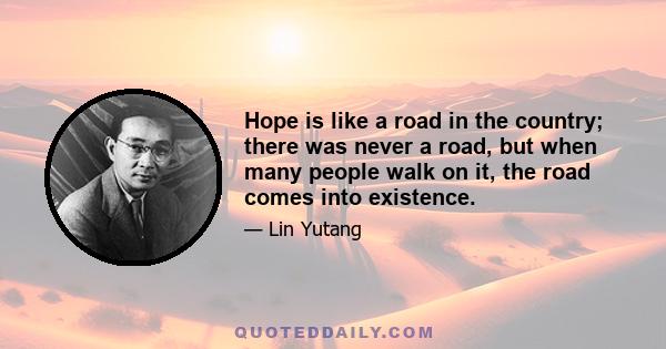 Hope is like a road in the country; there was never a road, but when many people walk on it, the road comes into existence.