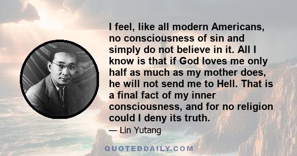 I feel, like all modern Americans, no consciousness of sin and simply do not believe in it. All I know is that if God loves me only half as much as my mother does, he will not send me to Hell. That is a final fact of my 