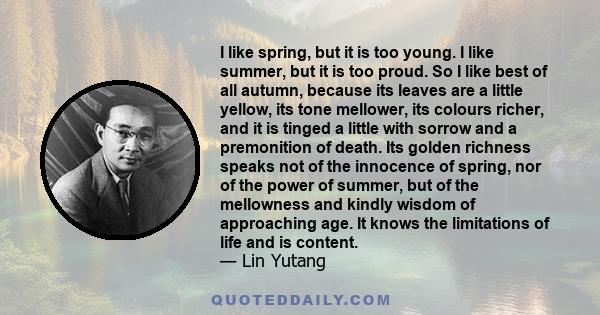 I like spring, but it is too young. I like summer, but it is too proud. So I like best of all autumn, because its leaves are a little yellow, its tone mellower, its colours richer, and it is tinged a little with sorrow