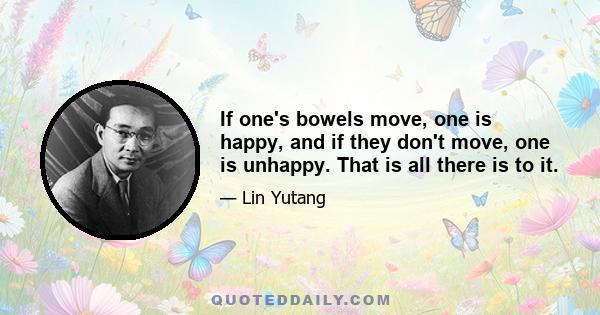 If one's bowels move, one is happy, and if they don't move, one is unhappy. That is all there is to it.