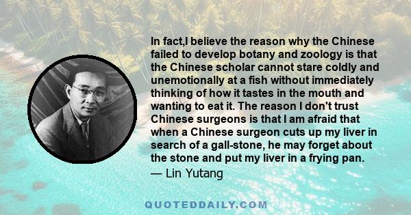 In fact,I believe the reason why the Chinese failed to develop botany and zoology is that the Chinese scholar cannot stare coldly and unemotionally at a fish without immediately thinking of how it tastes in the mouth