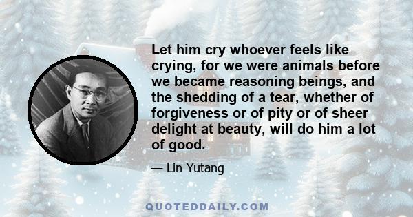 Let him cry whoever feels like crying, for we were animals before we became reasoning beings, and the shedding of a tear, whether of forgiveness or of pity or of sheer delight at beauty, will do him a lot of good.