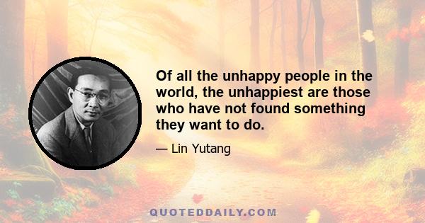 Of all the unhappy people in the world, the unhappiest are those who have not found something they want to do.