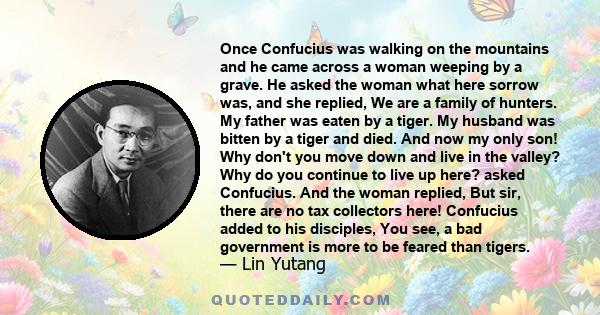 Once Confucius was walking on the mountains and he came across a woman weeping by a grave. He asked the woman what here sorrow was, and she replied, We are a family of hunters. My father was eaten by a tiger. My husband 