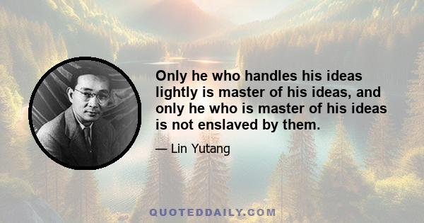 Only he who handles his ideas lightly is master of his ideas, and only he who is master of his ideas is not enslaved by them.