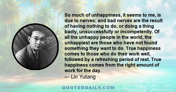 So much of unhappiness, it seems to me, is due to nerves; and bad nerves are the result of having nothing to do, or doing a thing badly, unsuccessfully or incompetently. Of all the unhappy people in the world, the