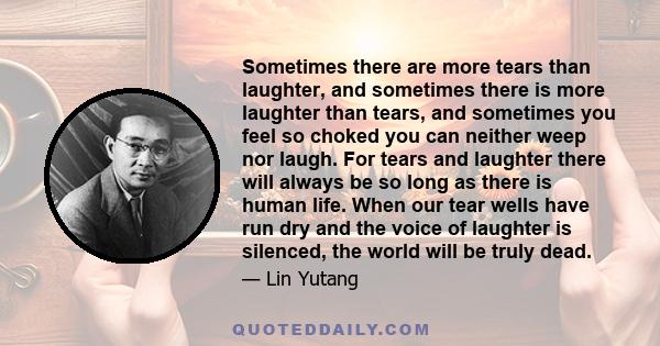 Sometimes there are more tears than laughter, and sometimes there is more laughter than tears, and sometimes you feel so choked you can neither weep nor laugh. For tears and laughter there will always be so long as