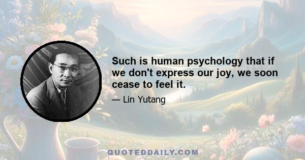 Such is human psychology that if we don't express our joy, we soon cease to feel it.