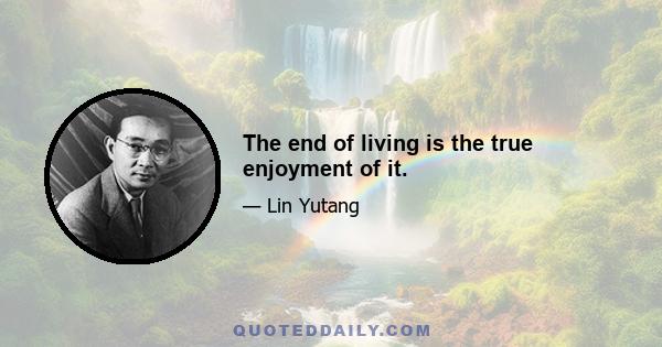 The end of living is the true enjoyment of it.