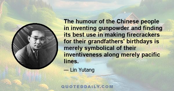 The humour of the Chinese people in inventing gunpowder and finding its best use in making firecrackers for their grandfathers' birthdays is merely symbolical of their inventiveness along merely pacific lines.