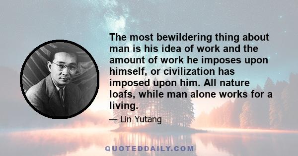 The most bewildering thing about man is his idea of work and the amount of work he imposes upon himself, or civilization has imposed upon him. All nature loafs, while man alone works for a living.