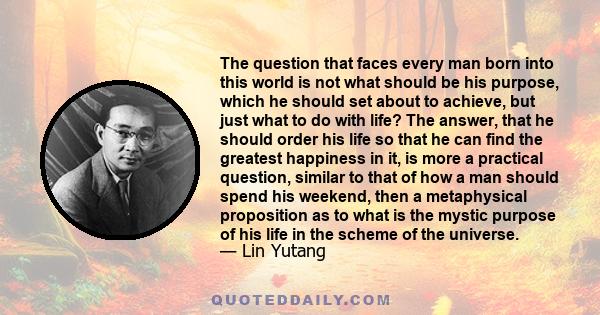 The question that faces every man born into this world is not what should be his purpose, which he should set about to achieve, but just what to do with life? The answer, that he should order his life so that he can