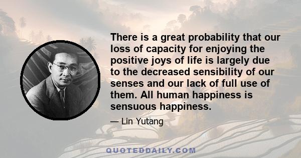 There is a great probability that our loss of capacity for enjoying the positive joys of life is largely due to the decreased sensibility of our senses and our lack of full use of them. All human happiness is sensuous