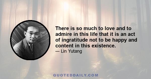 There is so much to love and to admire in this life that it is an act of ingratitude not to be happy and content in this existence.