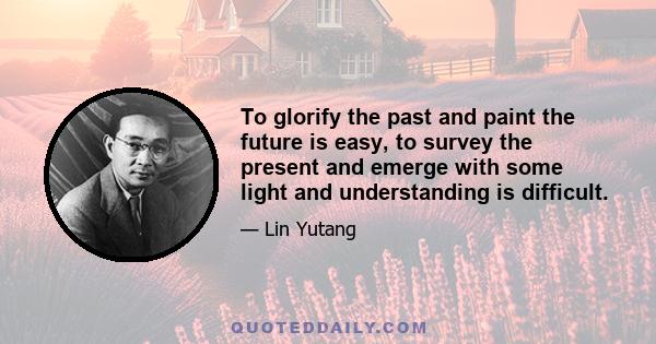 To glorify the past and paint the future is easy, to survey the present and emerge with some light and understanding is difficult.