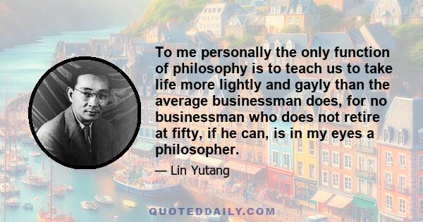 To me personally the only function of philosophy is to teach us to take life more lightly and gayly than the average businessman does, for no businessman who does not retire at fifty, if he can, is in my eyes a