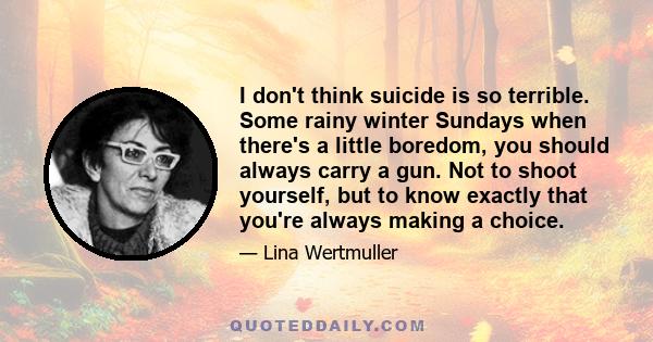 I don't think suicide is so terrible. Some rainy winter Sundays when there's a little boredom, you should always carry a gun. Not to shoot yourself, but to know exactly that you're always making a choice.