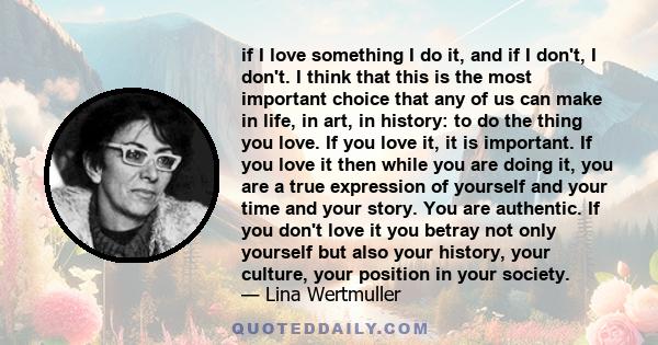 if I love something I do it, and if I don't, I don't. I think that this is the most important choice that any of us can make in life, in art, in history: to do the thing you love. If you love it, it is important. If you 