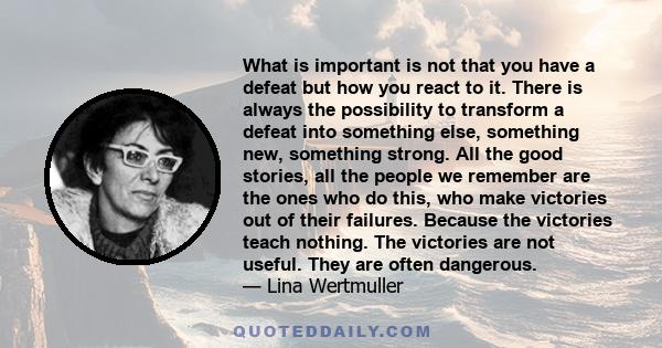 What is important is not that you have a defeat but how you react to it. There is always the possibility to transform a defeat into something else, something new, something strong. All the good stories, all the people