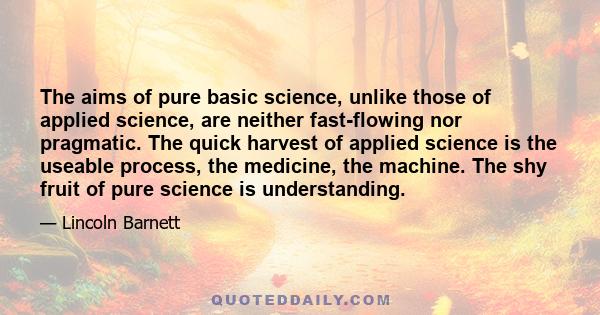 The aims of pure basic science, unlike those of applied science, are neither fast-flowing nor pragmatic. The quick harvest of applied science is the useable process, the medicine, the machine. The shy fruit of pure