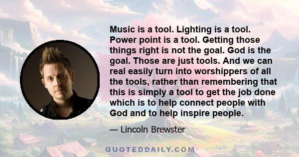 Music is a tool. Lighting is a tool. Power point is a tool. Getting those things right is not the goal. God is the goal. Those are just tools. And we can real easily turn into worshippers of all the tools, rather than