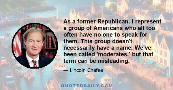 As a former Republican, I represent a group of Americans who all too often have no one to speak for them. This group doesn't necessarily have a name. We've been called 'moderates,' but that term can be misleading.