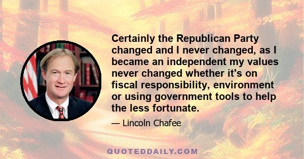 Certainly the Republican Party changed and I never changed, as I became an independent my values never changed whether it's on fiscal responsibility, environment or using government tools to help the less fortunate.