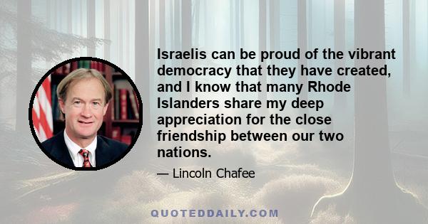 Israelis can be proud of the vibrant democracy that they have created, and I know that many Rhode Islanders share my deep appreciation for the close friendship between our two nations.