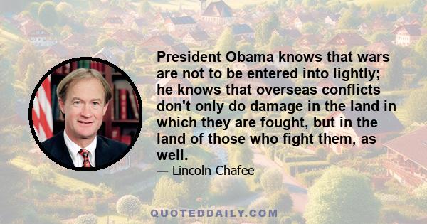 President Obama knows that wars are not to be entered into lightly; he knows that overseas conflicts don't only do damage in the land in which they are fought, but in the land of those who fight them, as well.