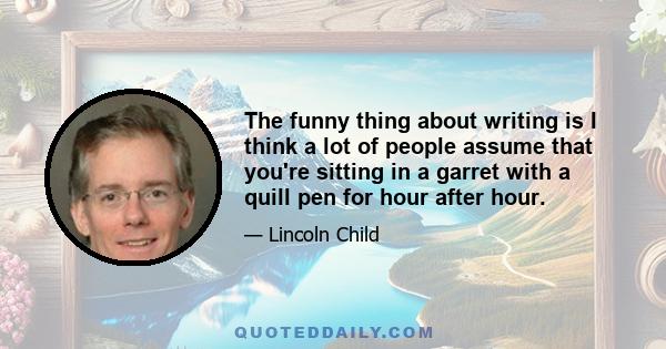 The funny thing about writing is I think a lot of people assume that you're sitting in a garret with a quill pen for hour after hour.