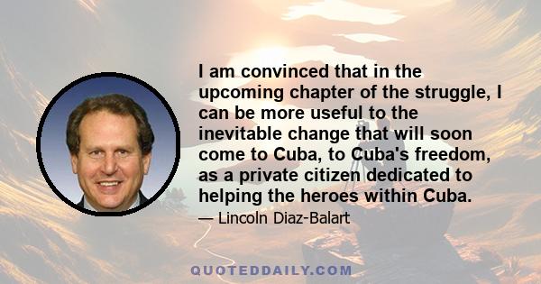 I am convinced that in the upcoming chapter of the struggle, I can be more useful to the inevitable change that will soon come to Cuba, to Cuba's freedom, as a private citizen dedicated to helping the heroes within Cuba.