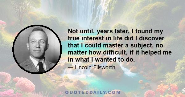 Not until, years later, I found my true interest in life did I discover that I could master a subject, no matter how difficult, if it helped me in what I wanted to do.