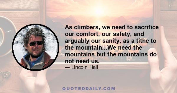 As climbers, we need to sacrifice our comfort, our safety, and arguably our sanity, as a tithe to the mountain...We need the mountains but the mountains do not need us.