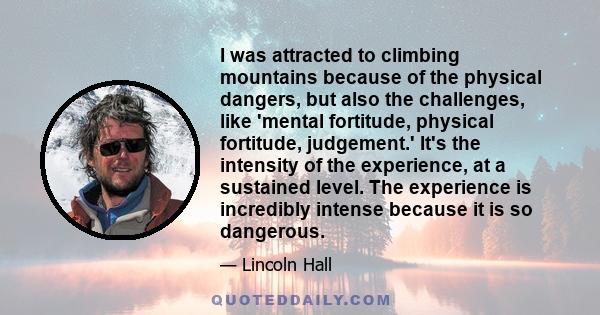 I was attracted to climbing mountains because of the physical dangers, but also the challenges, like 'mental fortitude, physical fortitude, judgement.' It's the intensity of the experience, at a sustained level. The